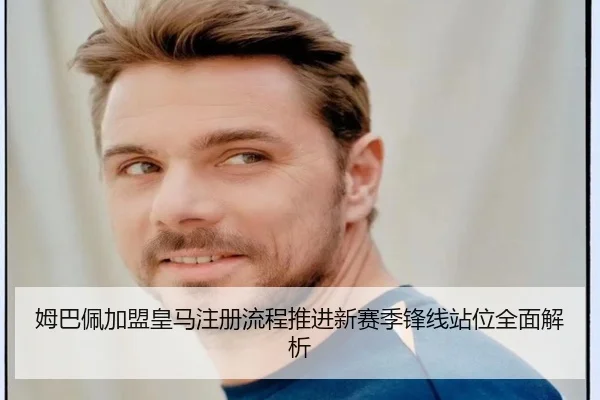 姆巴佩加盟皇马注册流程推进新赛季锋线站位全面解析