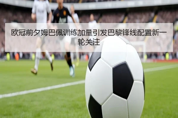 欧冠前夕姆巴佩训练加量引发巴黎锋线配置新一轮关注